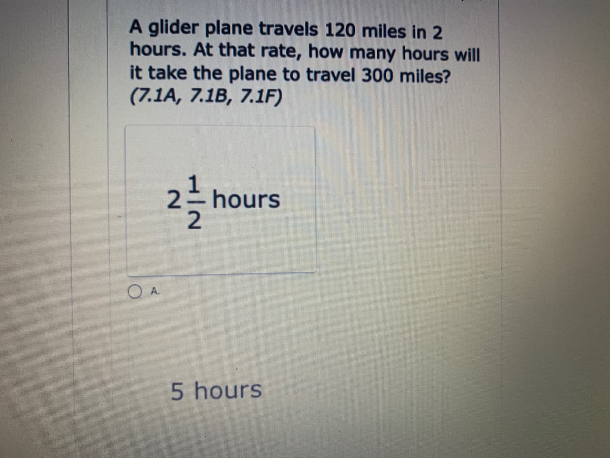 A glider plane travels 120 miles in 2
hours. At that rate, how many hours will
it take the plane to travel 300 miles?
(7.1A, 7.1B, 7.1F)
2 hours
A.
5 hours
