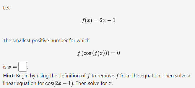 Let
f(x) = 2x - 1
The smallest positive number for which
f (cos (f(x))) = 0
is x =
Hint: Begin by using the definition of f to remove f from the equation. Then solve a
linear equation for cos(2x - 1). Then solve for x.