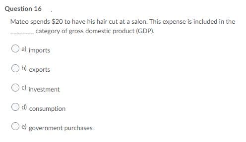 Question 16
Mateo spends $20 to have his hair cut at a salon. This expense is included in the
category of gross domestic product (GDP).
a) imports
b) exports
c) investment
d) consumption
e)
government purchases
