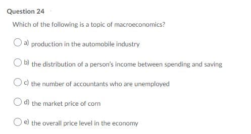 Question 24
Which of the following is a topic of macroeconomics?
a) production in the automobile industry
O b) the distribution of a person's income between spending and saving
Oc) the number of accountants who are unemployed
d) the market price of corn
the overall price level in the economy
