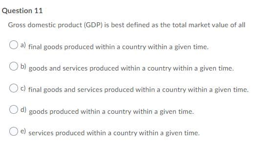 Question 11
Gross domestic product (GDP) is best defined as the total market value of all
a)
final goods produced within a country within a given time.
b) goods and services produced within a country within a given time.
c) final goods and services produced within a country within a given time.
d) goods produced within a country within a given time.
e) services produced within a country within a given time.
