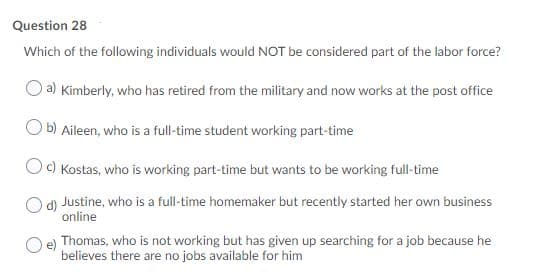 Question 28
Which of the following individuals would NOT be considered part of the labor force?
a) Kimberly, who has retired from the military and now works at the post office
b) Aileen, who is a full-time student working part-time
Oc) Kostas, who is working part-time but wants to be working full-time
d) Justine, who is a full-time homemaker but recently started her own business
online
e) Thomas, who is not working but has given up searching for a job because he
believes there are no jobs available for him
