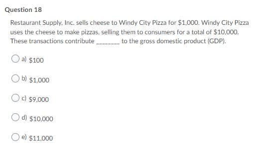 Question 18
Restaurant Supply, Inc. sells cheese to Windy City Pizza for $1,000. Windy City Pizza
uses the cheese to make pizzas, selling them to consumers for a total of $10,000.
to the gross domestic product (GDP).
These transactions contribute
a) $100
b) $1,000
c) $9,000
O d) $10,000
O e) $11.000
