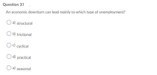 Question 31
An economic downturn can lead mainly to which type of unemployment?
a) structural
b) frictional
) cyclical
O d) practical
e) seasonal
