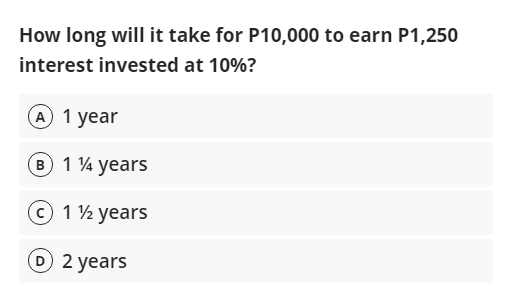 How long will it take for P10,000 to earn P1,250
interest invested at 10%?
A 1 year
B 1 4 years
1 ½ years
D 2 years
