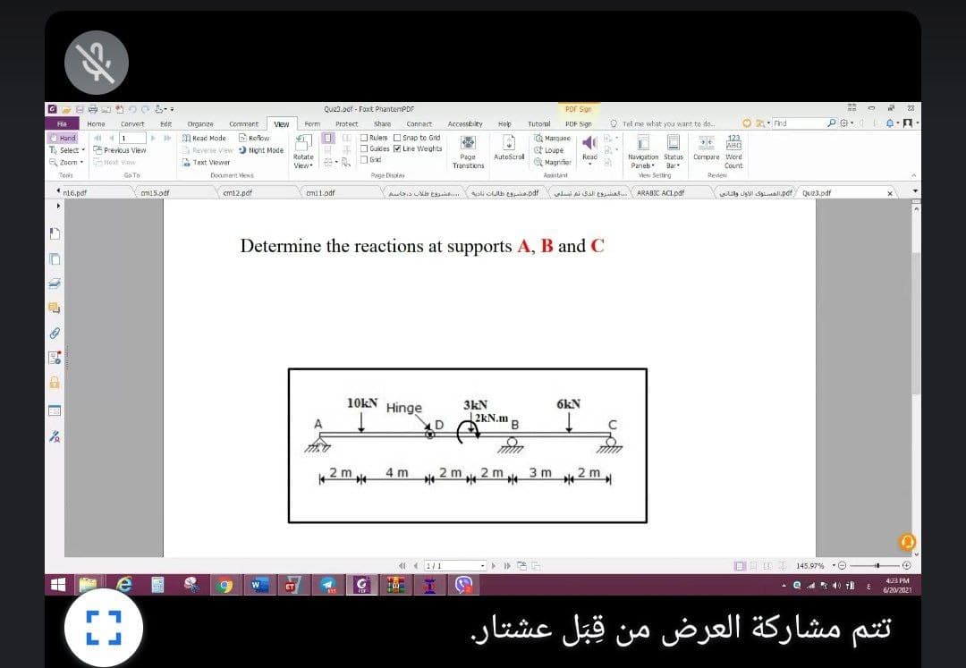 Que3.pdf - Foxt PhantomPDF
Por sign
23
Edr
Share
Connact
Accesstilty
Hep
Hab
Tutoral
O Tel me what you want to do.,
O 2: nd
Fla
Homa
Convert
Organize
Commant
Vew
Form
Protect
POF Sign
Reflow
O Marquee
ot Loupe
O Magnifer
O Hand
Read Mode
O Rulers O Snap to Gnd
123
A Reverse View Night Mode
E DGuides M Line Weghts
T Select - Previous View
Q Zoom Next Viaw
Rotate
Page
Transtions
AutoStrol
Read
Navigation Status
Compare Word
a Text Viewer
Panes
aar
View
Bar
Count
Tools
Ga To
Dogument Views
Page Disolay
Assistant
View Setting
Review
*n16.pdf
om15.odf
Y
cm12.pof
omi1.pdf
al a SAl esat. ARABIC ACI.pdf
ily Ja Simal.pdf
Qui23.pdf
Determine the reactions at supports A, B and C
10KN Hinge
3kN
2KN.m B
6kN
A
LD
3 m
2m
2m.
4 m
2 m 2 m
( ( 1/1
OE BE 145.97% •O
4:23 PM
ET
- Q * 40 il
6/20/2021
ت تم مشاركة العرض من قبل عشتار.
