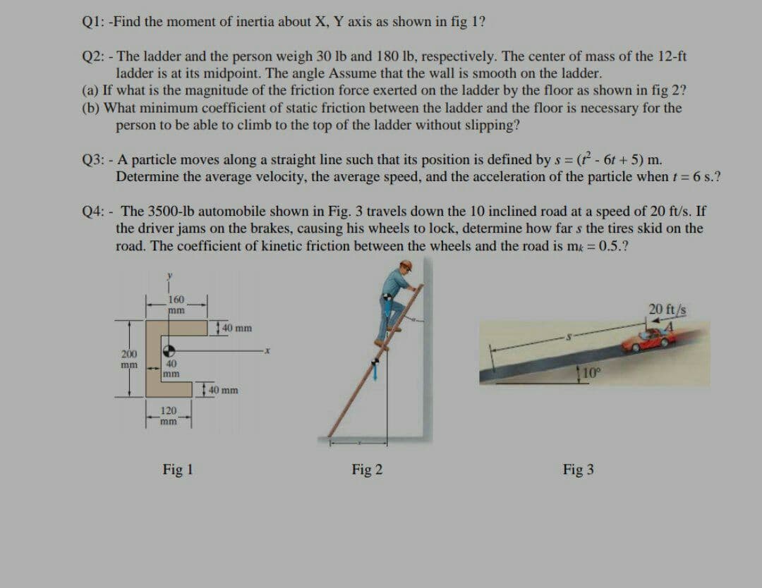 Q1: -Find the moment of inertia about X, Y axis as shown in fig 1?
Q2: - The ladder and the person weigh 30 lb and 180 lb, respectively. The center of mass of the 12-ft
ladder is at its midpoint. The angle Assume that the wall is smooth on the ladder.
(a) If what is the magnitude of the friction force exerted on the ladder by the floor as shown in fig 2?
(b) What minimum coefficient of static friction between the ladder and the floor is necessary for the
person to be able to climb to the top of the ladder without slipping?
Q3: - A particle moves along a straight line such that its position is defined by s ( - 6t + 5) m.
Determine the average velocity, the average speed, and the acceleration of the particle when t= 6 s.?
Q4: - The 3500-lb automobile shown in Fig. 3 travels down the 10 inclined road at a speed of 20 ft/s. If
the driver jams on the brakes, causing his wheels to lock, determine how far s the tires skid on the
road. The coefficient of kinetic friction between the wheels and the road is m = 0.5.?
160
20 ft/s
mm
1 40 mm
200
40
mm
mm
10
40 mm
120
mm
Fig 1
Fig 2
Fig 3
