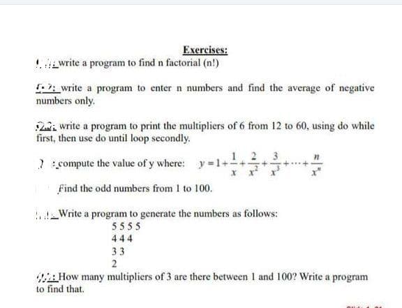 Exercises:
write a program to find n factorial (n!)
write a program to enter n numbers and find the average of negative
numbers only.
2. write a program to print the multipliers of 6 from 12 to 60, using do while
first, then use do until loop secondly.
7:_compute the value of y where: y=1+-
Find the odd numbers from 1 to 100.
!!__Write a program to generate the numbers as follows:
5555
444
33
2
How many multipliers of 3 are there between 1 and 100? Write a program
to find that.