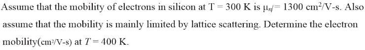 Assume that the mobility of electrons in silicon at T = 300 K is = 1300 cm²/V-s. Also
assume that the mobility is mainly limited by lattice scattering. Determine the electron
mobility(cm²/V-s) at 7 = 400 K.