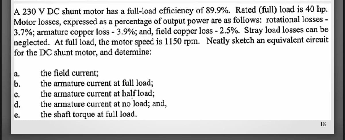 A 230 V DC shunt motor has a full-load efficiency of 89.9%. Rated (full) load is 40 hp.
Motor losses, expressed as a percentage of output power are as follows: rotational losses -
3.7%; armature copper loss - 3.9%; and, field copper loss - 2.5%. Stray load losses can be
neglected. At full load, the motor speed is 1150 rpm. Neatly sketch an equivalent circuit
for the DC shunt motor, and determine:
the field current;
the armature current at full load;
the armature current at half load;
the armature current at no load; and,
the shaft torque at full load.
18
نه ن ن م نے
a.
b.
C.
d.
e.