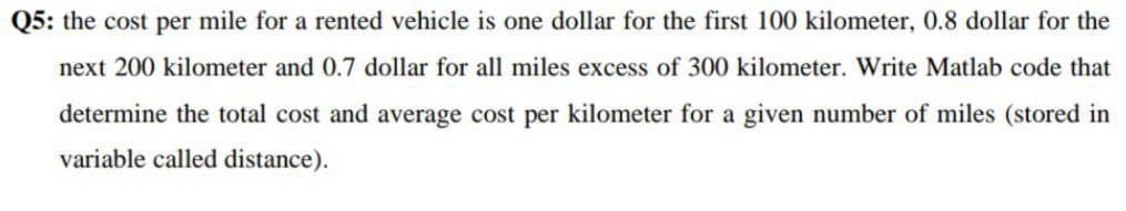 Q5: the cost per mile for a rented vehicle is one dollar for the first 100 kilometer, 0.8 dollar for the
next 200 kilometer and 0.7 dollar for all miles excess of 300 kilometer. Write Matlab code that
determine the total cost and average cost per kilometer for a given number of miles (stored in
variable called distance).