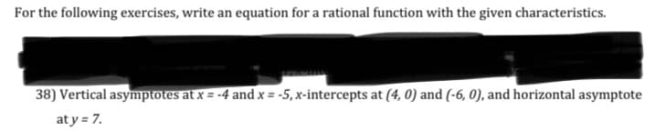 ### Writing Equations for Rational Functions

For the following exercises, write an equation for a rational function with the given characteristics.

**Exercise 38:**

- Vertical asymptotes at \( x = -4 \) and \( x = -5 \)
- \( x \)-intercepts at \((4, 0)\) and \((-6, 0)\)
- Horizontal asymptote at \( y = 7 \)