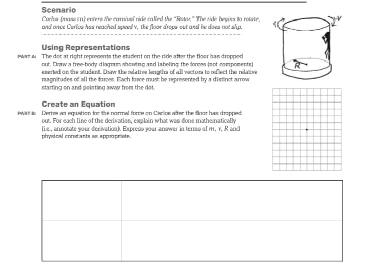 Scenario
Carlos (mass m) enters the carnival ride called the "Rotor." The ride begins to rotate,
and once Carlos has reached speed v, the floor drops out and he does not slip.
Using Representations
PART A: The dot at right represents the student on the ride after the floor has dropped
out. Draw a free-body diagram showing and labeling the forces (not components)
exerted on the student. Draw the relative lengths of all vectors to reflect the relative
magnitudes of all the forces. Each force must be represented by a distinct arrow
starting on and pointing away from the dot.
Create an Equation
PART B: Derive an equation for the normal force on Carlos after the floor has dropped
out. For each line of the derivation, explain what was done mathematically
(i.e., annotate your derivation). Express your answer in terms of m, v, R and
physical constants as appropriate.
