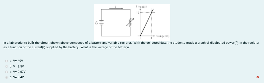 P(watts)
10
1(m peres)
In a lab students built the circuit shown above composed of a battery and variable resistor. With the collected data the students made a graph of dissipated power(P) in the resistor
as a function of the current() supplied by the battery. What is the voltage of the battery?
a. V= 40V
O b. V= 2.5V
O c. V= 0.67V
d. V= 0.4V
