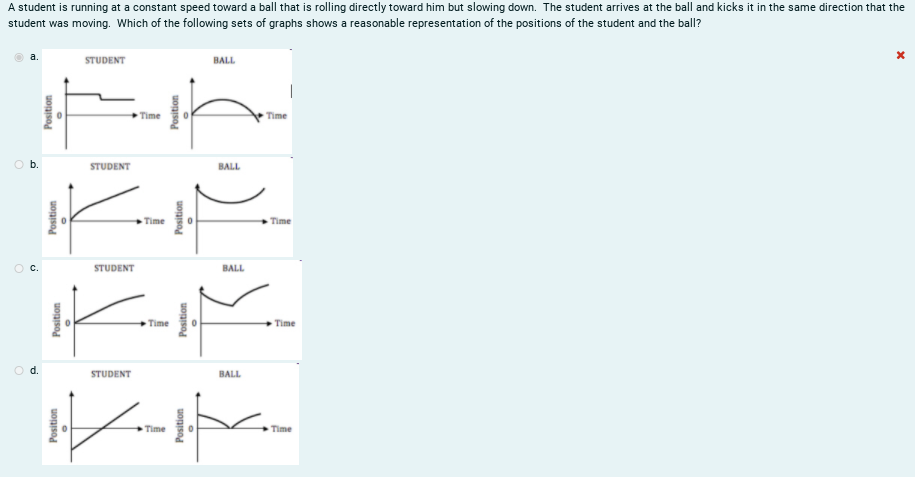 A student is running at a constant speed toward a ball that is rolling directly toward him but slowing down. The student arrives at the ball and kicks it in the same direction that the
student was moving. Which of the following sets of graphs shows a reasonable representation of the positions of the student and the ball?
STUDENT
BALL
Time
Time
Ob.
STUDENT
BALL
Time
Time
STUDENT
BALL
Time
Time
d.
STUDENT
BALL
Time
Time
Position
Position
Position
Position
Position
Position
Position
Position
