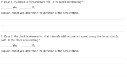 In Case 1, the block is released from rest. Is the block accelerating?
Yes
No
Explain, and if yes, determine the direction of the acceleration.
In Case 2, the block is released so that it travels with a constant speed along the dotted circular
path. Is the block accelerating?
Yes
No
Explain, and if yes, determine the direction of the acceleration.
