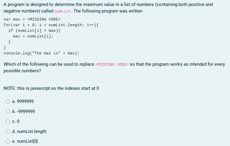 A program is designed to determine the maximum value in a list of numbers (containing both positive and
negative numbers) called numList. The following program was written
var max = <MISSING CODE>
for (var i = 0; i < numList.length; i++){
if (numList[i] > max){
numList[i];
max =
}
}
console.log("The max is" + max);
Which of the following can be used to replace <MISSING CODE> so that the program works as intended for every
possible numbers?
NOTE: this is javascript so the indexes start at 0
a. 9999999
b. -9999999
O c. 0
d. numList.length
e. numList[0]
