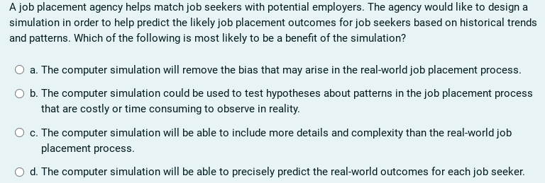 A job placement agency helps match job seekers with potential employers. The agency would like to design a
simulation in order to help predict the likely job placement outcomes for job seekers based on historical trends
and patterns. Which of the following is most likely to be a benefit of the simulation?
a. The computer simulation will remove the bias that may arise in the real-world job placement process.
b. The computer simulation could be used to test hypotheses about patterns in the job placement process
that are costly or time consuming to observe in reality.
O c. The computer simulation will be able to include more details and complexity than the real-world job
placement process.
O d. The computer simulation will be able to precisely predict the real-world outcomes for each job seeker.
