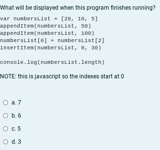 What will be displayed when this program finishes running?
var numbersList = [20, 10, 5]
appendItem(numbersList, 50)
appendItem(numbersList, 100)
numbersList[0] = numbersList[2]
insertitem(numbersList, e, 30)
console.log(numbersList.length)
NOTE: this is javascript so the indexes start at 0
О а.7
O b. 6
c. 5
O d. 3
