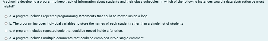 A school is developing a program to keep track of information about students and their class schedules. In which of the following instances would a data abstraction be most
helpful?
O a. A program includes repeated programming statements that could be moved inside a loop
O b. The program includes individual variables to store the names of each student rather than a single list of students.
c. A program includes repeated code that could be moved inside a function.
d. A program includes multiple comments that could be combined into a single comment
