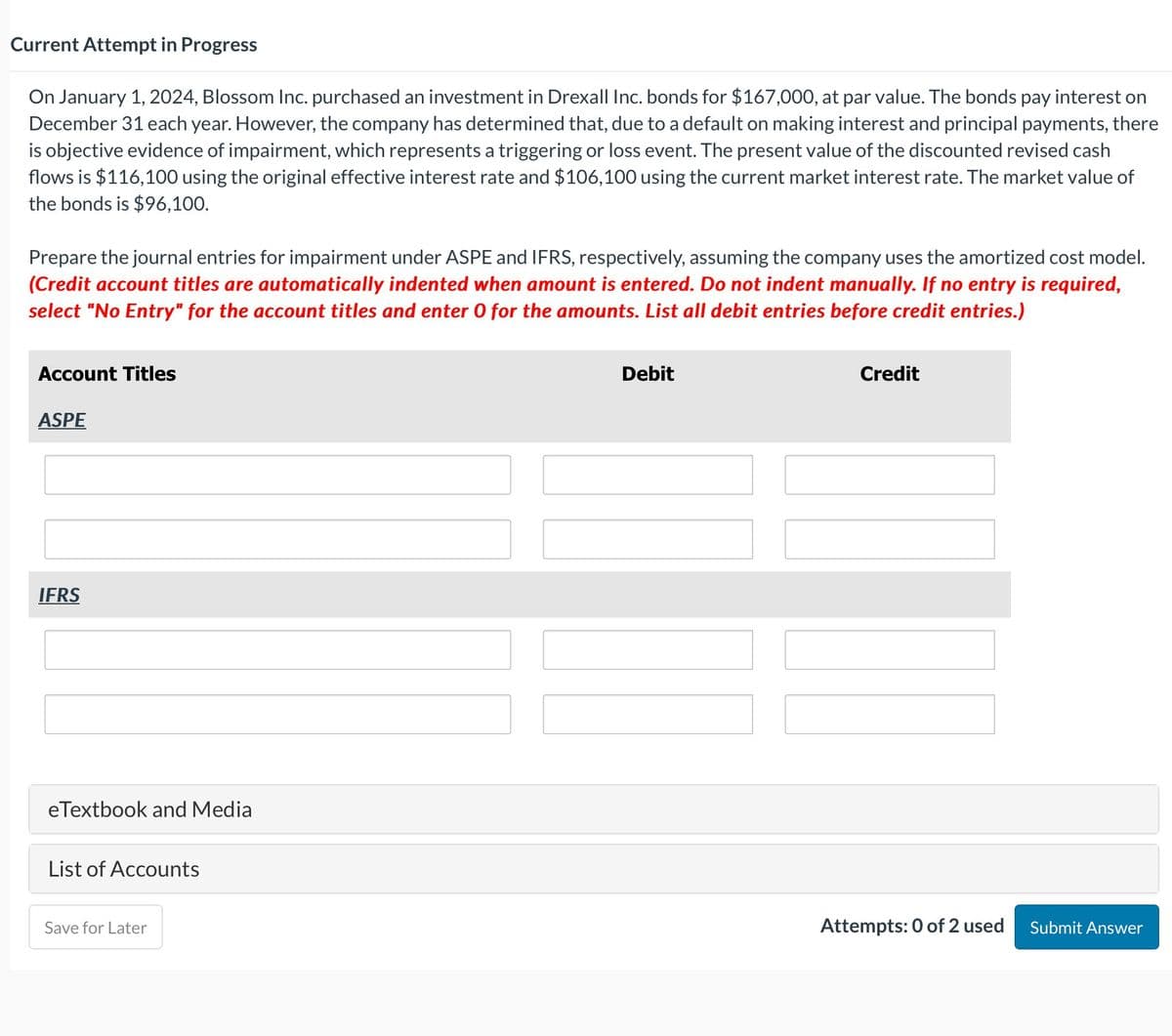 Current Attempt in Progress
On January 1, 2024, Blossom Inc. purchased an investment in Drexall Inc. bonds for $167,000, at par value. The bonds pay interest on
December 31 each year. However, the company has determined that, due to a default on making interest and principal payments, there
is objective evidence of impairment, which represents a triggering or loss event. The present value of the discounted revised cash
flows is $116,100 using the original effective interest rate and $106,100 using the current market interest rate. The market value of
the bonds is $96,100.
Prepare the journal entries for impairment under ASPE and IFRS, respectively, assuming the company uses the amortized cost model.
(Credit account titles are automatically indented when amount is entered. Do not indent manually. If no entry is required,
select "No Entry" for the account titles and enter 0 for the amounts. List all debit entries before credit entries.)
Account Titles
ASPE
IFRS
eTextbook and Media
List of Accounts
Save for Later
Debit
Credit
Attempts: 0 of 2 used
Submit Answer