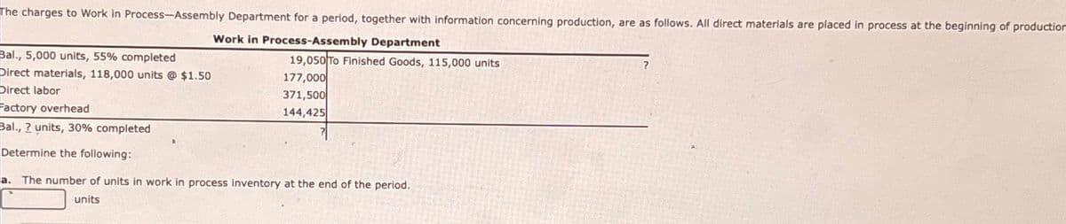 The charges to Work in Process-Assembly Department for a period, together with information concerning production, are as follows. All direct materials are placed in process at the beginning of production
Work in Process-Assembly Department
Bal., 5,000 units, 55% completed
Direct materials, 118,000 units @ $1.50
Direct labor
Factory overhead
Bal., ? units, 30% completed
Determine the following:
19,050 To Finished Goods, 115,000 units
177,000
371,500
144,425
a. The number of units in work in process inventory at the end of the period.
?
units