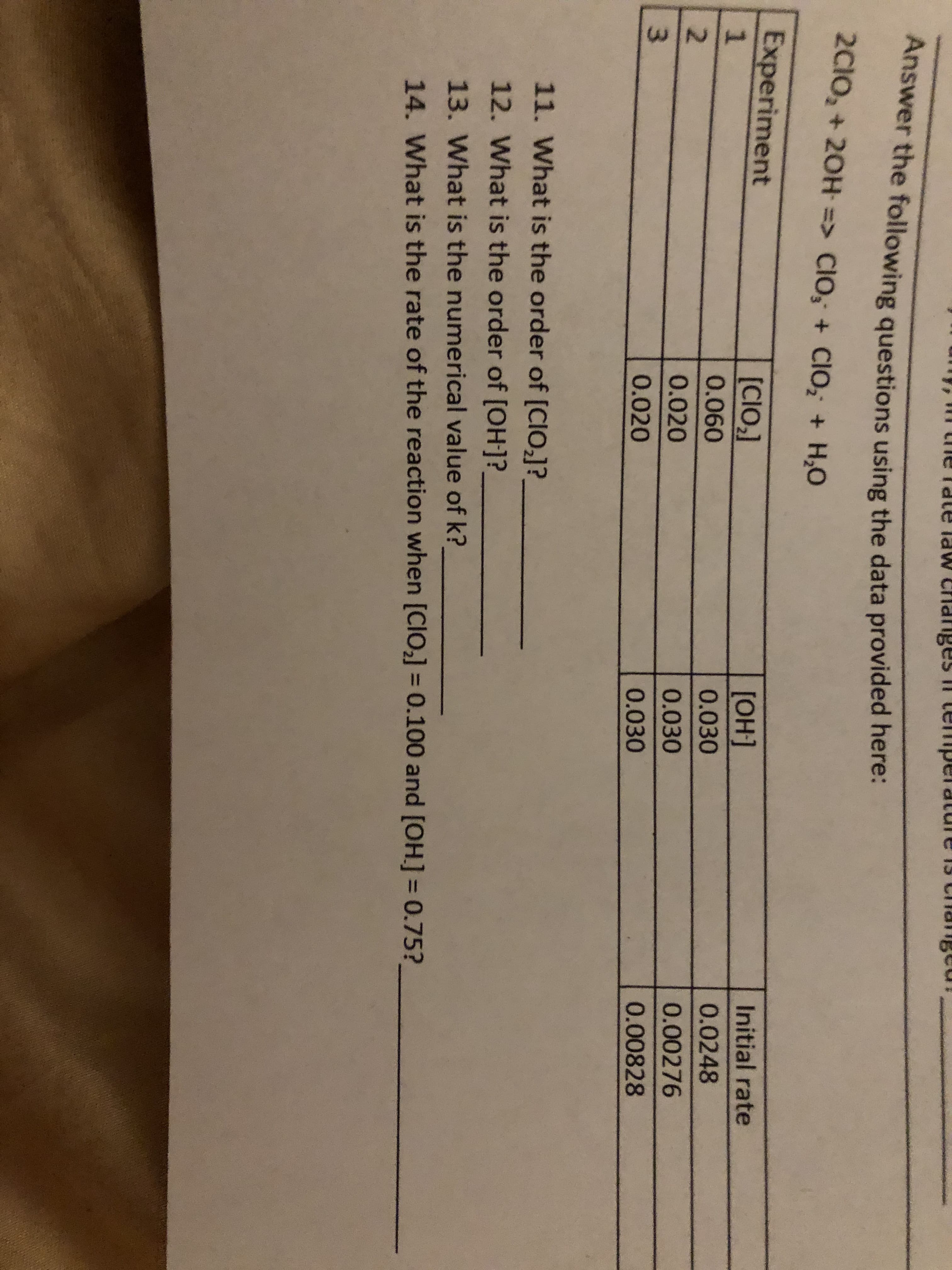 HINM
15 Chageu!
meiadua II saaupua MPI anP
dl
dte l
crhanges
Answer the following questions using the data provided here:
2CIO2 + 20H > Clo, + ClO, +H,0
Experiment
[CIO21
[OH]
Initial rate
1
0.0248
0.060
0.030
2
0.020
0.030
0.00276
3
0.020
0.030
0.00828
11. What is the order of [CIO2]?
12. What is the order of [OH]?
13. What is the numerical value of k?
14. What is the rate of the reaction when [CIO] = 0.100 and [OH] = 0.75?
