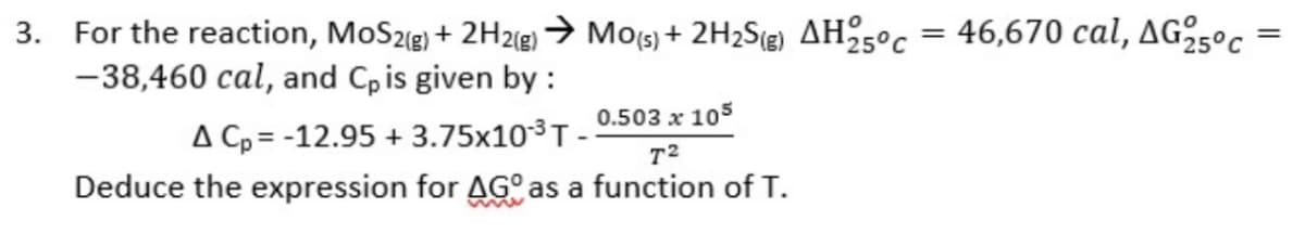 3. For the reaction, MoS2(g) + 2H2(g) → Mo(s) + 2H₂S(g) AH25°c = 46,670 cal, AG 25°C
-38,460 cal, and Cp is given by :
A Cp = -12.95 +3.75x10-³ T --
0.503 x 105
T²
Deduce the expression for AGO as a function of T.
=