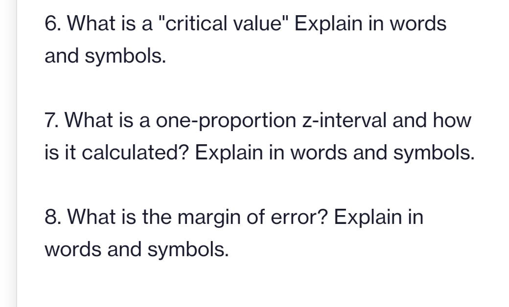 6. What is a "critical value" Explain in words
and symbols.
7. What is a one-proportion z-interval and how
is it calculated? Explain in words and symbols.
8. What is the margin of error? Explain in
words and symbols.