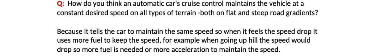 Q: How do you think an automatic car's cruise control maintains the vehicle at a
constant desired speed on all types of terrain -both on flat and steep road gradients?
Because it tells the car to maintain the same speed so when it feels the speed drop it
uses more fuel to keep the speed, for example when going up hill the speed would
drop so more fuel is needed or more acceleration to maintain the speed.