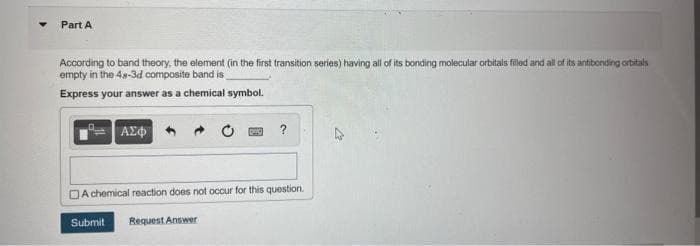 Part A
According to band theory, the element (in the first transition series) having all of its bonding molecular orbitals filled and all of its antibonding orbitals
empty in the 48-3d composite band is
Express your answer as a chemical symbol.
ΑΣΦ
?
A chemical reaction does not occur for this question.
Submit Request Answer