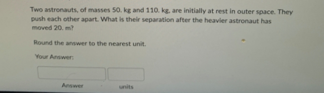 Two astronauts, of masses 50. kg and 110. kg, are initially at rest in outer space. They
push each other apart. What is their separation after the heavier astronaut has
moved 20. m?
Round the answer to the nearest unit.
Your Answer:
Answer
units