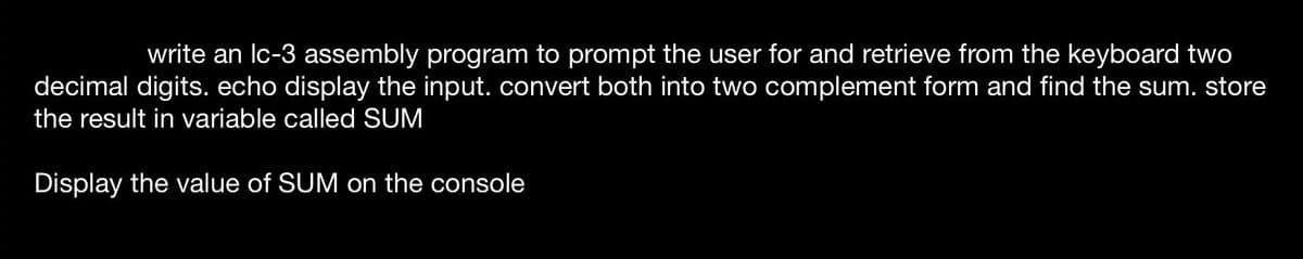 write an lc-3 assembly program to prompt the user for and retrieve from the keyboard two
decimal digits. echo display the input. convert both into two complement form and find the sum. store
the result in variable called SUM
Display the value of SUM on the console
