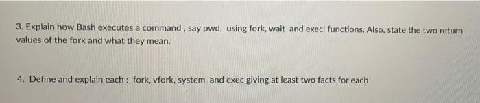 3. Explain how Bash executes a command , say pwd, using fork, wait and execl functions. Also, state the two return
values of the fork and what they mean.
4. Define and explain each : fork, vfork, system and exec giving at least two facts for each
