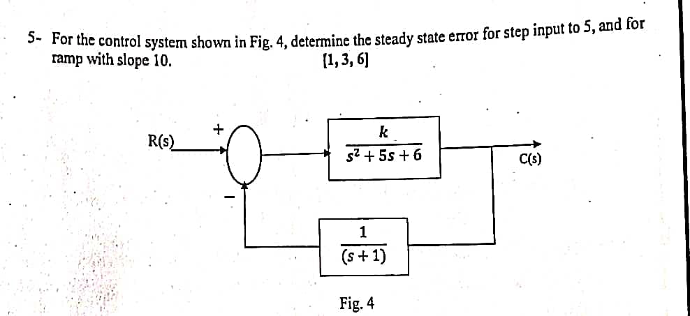 ### Control System Steady State Error Analysis

**Problem Statement:**
For the control system shown in Figure 4, determine the steady-state error for a step input of 5 and for a ramp input with a slope of 10.

**System Description:**
The control system contains the following components:
1. A summing junction, taking \( R(s) \) as the input and producing the error signal.
2. A transfer function, \( \frac{k}{s^2 + 5s + 6} \), representing the system dynamics.
3. A feedback loop with a transfer function \( \frac{1}{s + 1} \).

**Figure 4:**
- **Input Signal \( R(s) \):** This is the initial input into the system.
- **Summing Junction:** This component adds the input signal \( R(s) \) and subtracts the feedback signal.
- **System Block:** Consists of the transfer function \( \frac{k}{s^2 + 5s + 6} \).
- **Output Signal \( C(s) \):** The output of the system before being fed back.
- **Feedback Loop:** The output passes through the transfer function \( \frac{1}{s + 1} \) and is fed back into the summing junction.

**Objective:**
- To calculate the steady-state error for a step input of magnitude 5.
- To calculate the steady-state error for a ramp input with a slope of 10.

---

To solve these problems, students will need to use concepts from control system theory such as steady-state error calculations, transfer function manipulation, and sensitivity functions. Detailed steps and assumptions must be provided to arrive at the solution for each type of input.

Reminder for Students:
- Review the final value theorem and apply it appropriately for both step and ramp inputs.
- Recall that steady-state error can be different for various types of inputs, depending on the type and order of the system.