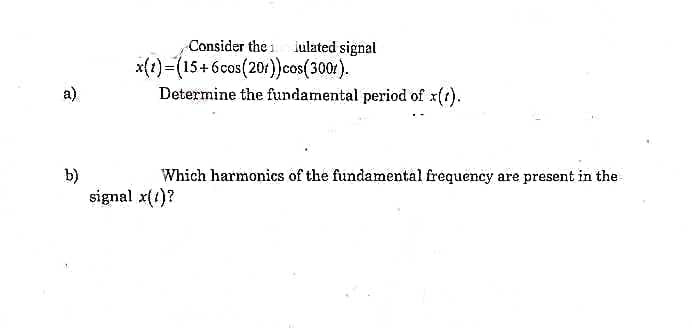 ### Modulated Signal Analysis

---

**Problem Statement:**

Consider the modulated signal: 
\[ x(t) = (15 + 6 \cos(20\pi t)) \cos(300\pi t) \]

**Questions:**

a) Determine the fundamental period of \( x(t) \).

b) Which harmonics of the fundamental frequency are present in the signal \( x(t) \)?

---

**Solution Overview:**

* To address part (a), we need to analyze the given expression for \( x(t) \) to find the fundamental period by examining the periodicity of its components.
* For part (b), the frequency components and their respective harmonics must be identified to determine which harmonics are present in the signal \( x(t) \). 

---
