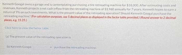 Kenneth Googal owns a garage and is contemplating purchasing a tire retreading machine for $18,000. After estimating costs and
revenues, Kenneth projects a net cash inflow from the retreading machine of $3,960 annually for 7 years. Kenneth hopes to earn a
return of 9% on such investments. What is the present value of the retreading operation? Should Kenneth Googal purchase the
retreading machine? (For calculation purposes, use 5 decimal places as displayed in the factor table provided.) (Round answer to 2 decimal
places, e.g. 15.25.)
Click here to view the factor table..
(a) The present value of the retreading operation is
(b) Kenneth Googal
purchase the retreading machine.