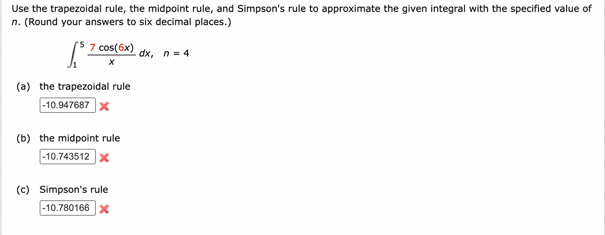 Use the trapezoidal rule, the midpoint rule, and Simpson's rule to approximate the given integral with the specified value of
n. (Round your answers to six decimal places.)
[³
(a) the trapezoidal rule
-10.947687 X
5 7 cos(6x)
X
(b) the midpoint rule
-10.743512 X
(c) Simpson's rule
-10.780166 X
dx, n = 4