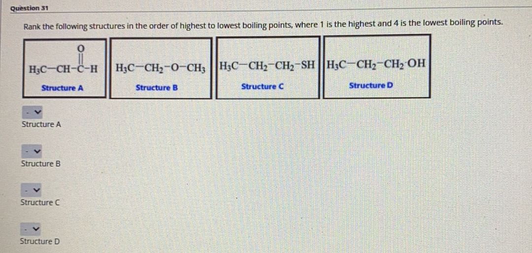 Question 31
Rank the following structures in the order of highest to lowest boiling points, where 1 is the highest and 4 is the lowest boiling points.
H3C-CH-C-H
H3C-CH2-0-CH; H3C-CH2 CH2-SHH3C-CH2-CH2 OH
Structure A
Structure B
Structure C
Structure D
Structure A
Structure B
Structure C
Structure D
