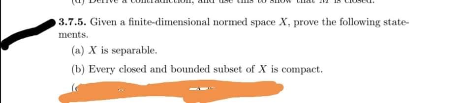 3.7.5. Given a finite-dimensional normed space X, prove the following state-
ments.
(a) X is separable.
(b) Every closed and bounded subset of X is compact.
