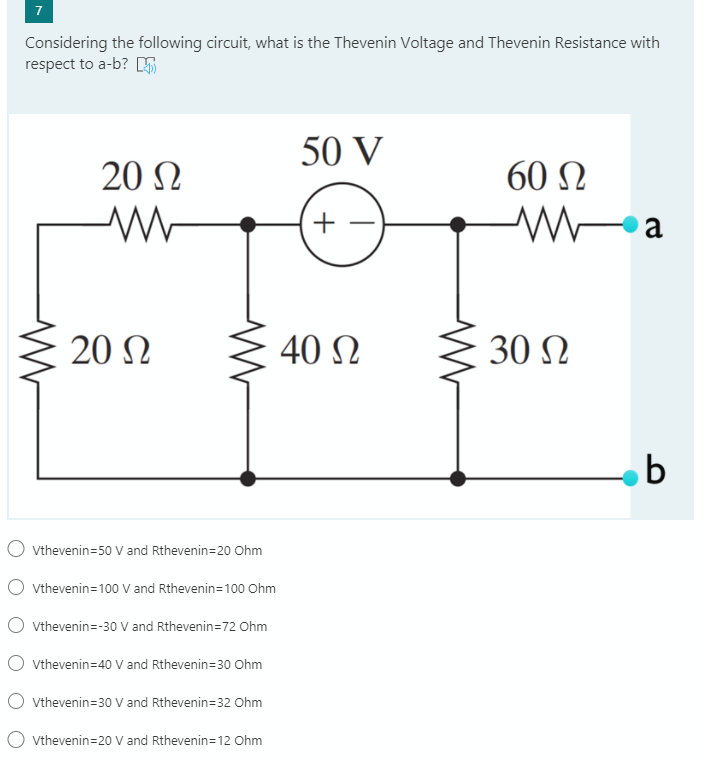 Considering the following circuit, what is the Thevenin Voltage and Thevenin Resistance with
respect to a-b?
50 V
20 N
60 Ω
20 Ω
40 N
30 N
O vthevenin=50 V and Rthevenin=20 Ohm
O vthevenin=100 V and Rthevenin=100 Ohm
O vthevenin=-30 V and Rthevenin=72 Ohm
O vthevenin=40 V and Rthevenin=30 Ohm
O vthevenin=30 V and Rthevenin=32 Ohm
O vthevenin=20 V and Rthevenin=12 Ohm
