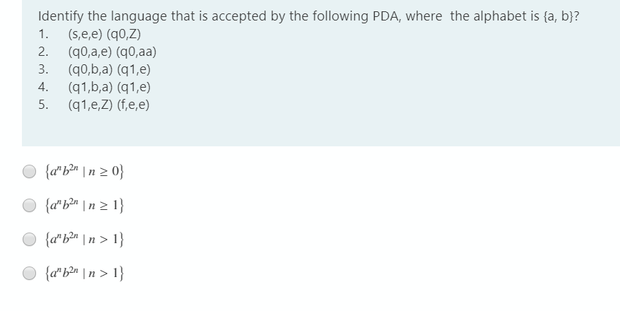 Identify the language that is accepted by the following PDA, where the alphabet is {a, b}?
(s,e,e) (q0,Z)
1.
2.
(q0,a,e) (q0,aa)
(q0,b,a) (q1,e)
(q1,b,a) (q1,e)
(q1,e,Z) (f,e,e)
3.
4.
5.
{a"b*" \nz 0}
{a*b®m \ n z 1}
{a*b®m \ n > 1}
{a" b2n \ n > 1}
