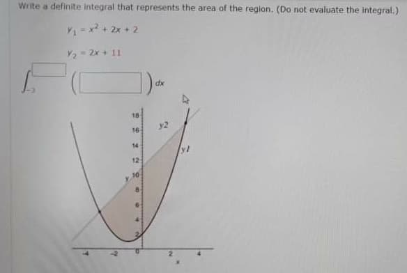 Write a definite integral that represents the area of the region. (Do not evaluate the integral.)
V1= x? + 2x + 2
Y2 2x + 11
dx
18
16
14
12
10
