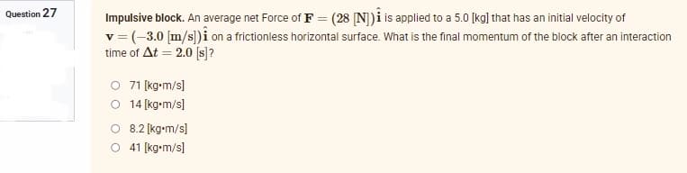 Question 27
Impulsive block. An average net Force of F = (28 [N]) is applied to a 5.0 [kg] that has an initial velocity of
v = (-3.0 [m/s]) i on a frictionless horizontal surface. What is the final momentum of the block after an interaction
time of At = 2.0 [s]?
O 71 [kg•m/s]
O 14 [kg-m/s]
8.2 [kg•m/s]
O 41 [kg-m/s]