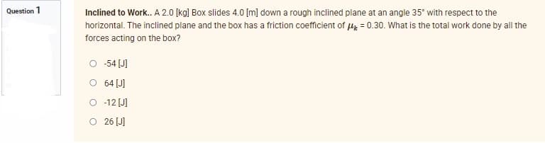 Question 1
Inclined to Work.. A 2.0 [kg] Box slides 4.0 [m] down a rough inclined plane at an angle 35° with respect to the
horizontal. The inclined plane and the box has a friction coefficient of μ = 0.30. What is the total work done by all the
forces acting on the box?
O -54 [J]
O
64 [J]
-12 [J]
O 26 [J]