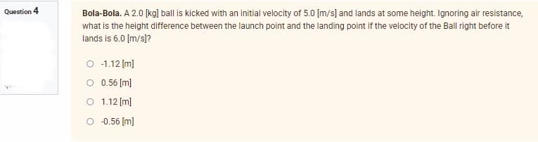 Question 4
Bola-Bola. A 2.0 [kg] ball is kicked with an initial velocity of 5.0 [m/s] and lands at some height. Ignoring air resistance,
what is the height difference between the launch point and the landing point if the velocity of the Ball right before it
lands is 6.0 [m/s]?
O -1.12 [m]
O
0.56 [m]
1.12 [m]
O -0.56 [m]