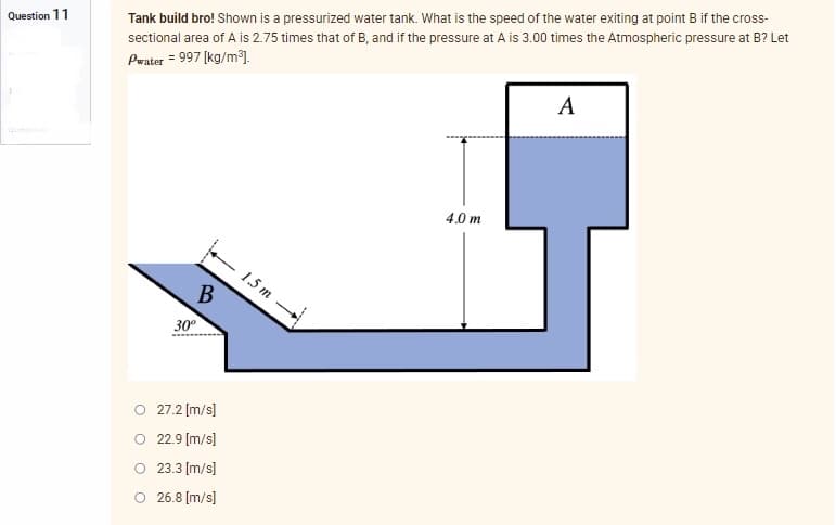 Question 11
Tank build bro! Shown is a pressurized water tank. What is the speed of the water exiting at point B if the cross-
sectional area of A is 2.75 times that of B, and if the pressure at A is 3.00 times the Atmospheric pressure at B? Let
Pwater = 997 [kg/m³].
A
4.0m
B
30⁰
27.2 [m/s]
22.9 [m/s]
23.3 [m/s]
O 26.8 [m/s]
1.5 m