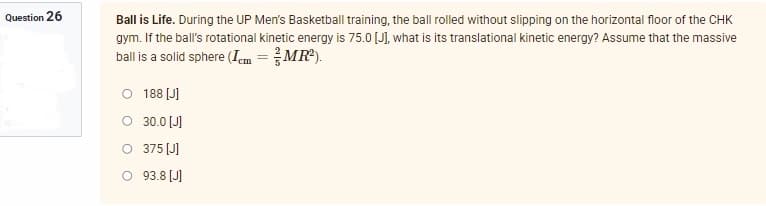 Question 26
Ball is Life. During the UP Men's Basketball training, the ball rolled without slipping on the horizontal floor of the CHK
gym. If the ball's rotational kinetic energy is 75.0 [J], what is its translational kinetic energy? Assume that the massive
ball is a solid sphere (Icm = 3/MR²).
O 188 [J]
30.0 [J]
O 375 [J]
93.8 [J]