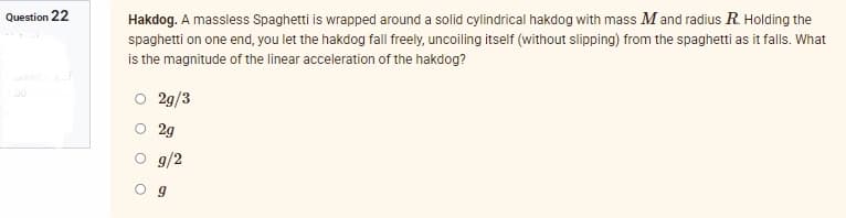 Question 22
200
Hakdog. A massless Spaghetti is wrapped around a solid cylindrical hakdog with mass M and radius R. Holding the
spaghetti on one end, you let the hakdog fall freely, uncoiling itself (without slipping) from the spaghetti as it falls. What
is the magnitude of the linear acceleration of the hakdog?
2g/3
2g
g/2