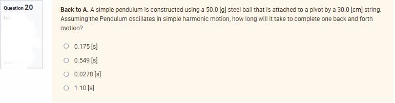 Question 20
Not
Back to A. A simple pendulum is constructed using a 50.0 [g] steel ball that is attached to a pivot by a 30.0 [cm] string.
Assuming the Pendulum oscillates in simple harmonic motion, how long will it take to complete one back and forth
motion?
O 0.175 [s]
O 0.549 [s]
O 1.10 [s]
0.0278 [s]